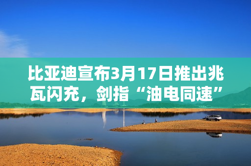 比亚迪宣布3月17日推出兆瓦闪充，剑指“油电同速”