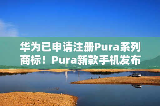 华为已申请注册Pura系列商标！Pura新款手机发布会定档