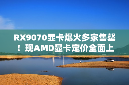 RX9070显卡爆火多家售罄！现AMD显卡定价全面上涨！