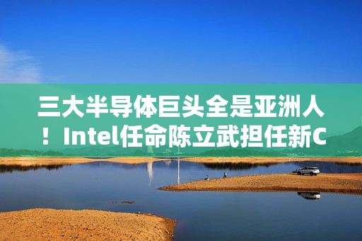 三大半导体巨头全是亚洲人！Intel任命陈立武担任新CEO