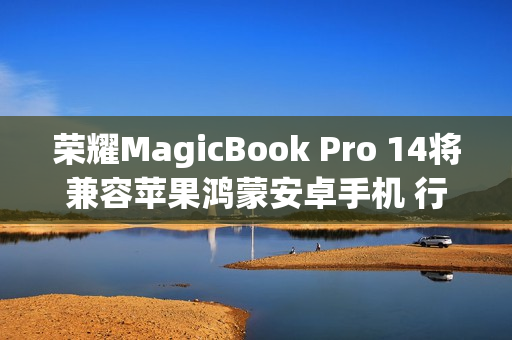 荣耀MagicBook Pro 14将兼容苹果鸿蒙安卓手机 行业首个支持全品牌互传