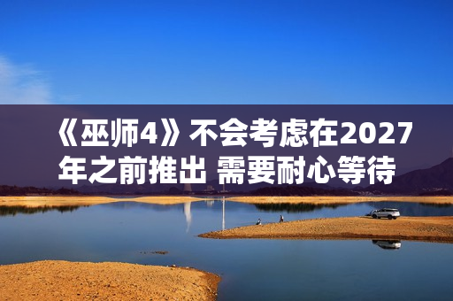 《巫师4》不会考虑在2027年之前推出 需要耐心等待