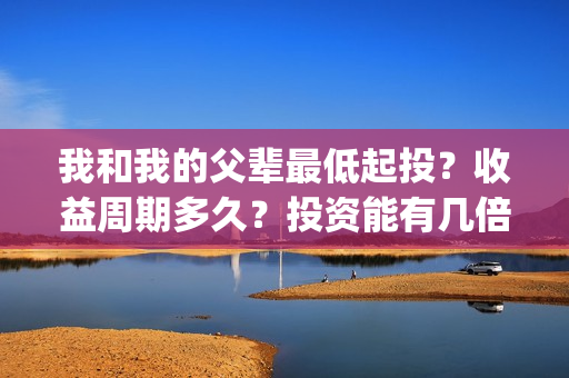 我和我的父辈最低起投？收益周期多久？投资能有几倍的回报率？(我和我的父辈最感人的一句话)
