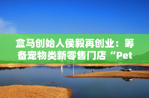盒马创始人侯毅再创业：筹备宠物类新零售门店“Pet 鲜生”，已获融资