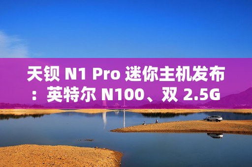 天钡 N1 Pro 迷你主机发布：英特尔 N100、双 2.5G 网口，到手价 849 元起