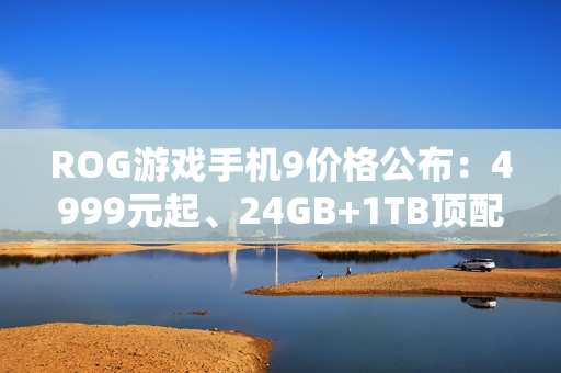 ROG游戏手机9价格公布：4999元起、24GB+1TB顶配8499元