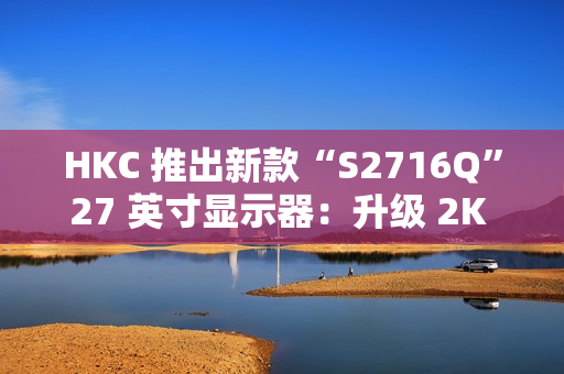 HKC 推出新款“S2716Q”27 英寸显示器：升级 2K 100Hz，599 元