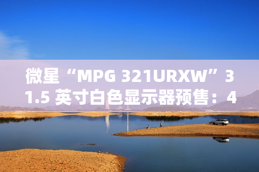 微星“MPG 321URXW”31.5 英寸白色显示器预售：4K 240Hz QD-OLED，7499 元