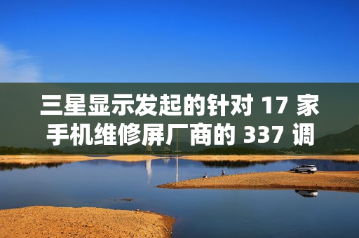 三星显示发起的针对 17 家手机维修屏厂商的 337 调查初裁“折戟”：裁定不违规