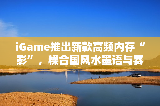iGame推出新款高频内存“影”，糅合国风水墨语与赛博科技