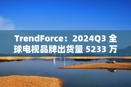 TrendForce：2024Q3 全球电视品牌出货量 5233 万台，环比增 9.6%、同比增 0.5%