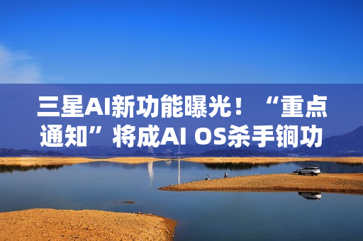 三星AI新功能曝光！“重点通知”将成AI OS杀手锏功能？