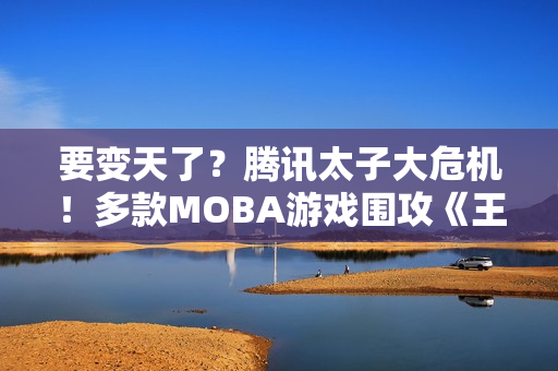 要变天了？腾讯太子大危机！多款MOBA游戏围攻《王者荣耀》