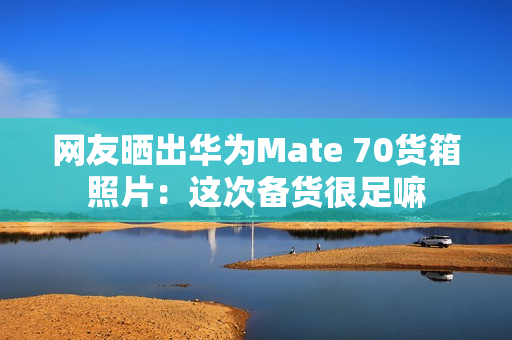网友晒出华为Mate 70货箱照片：这次备货很足嘛