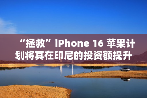 “拯救”iPhone 16 苹果计划将其在印尼的投资额提升近十倍