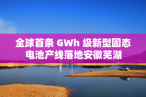全球首条 GWh 级新型固态电池产线落地安徽芜湖