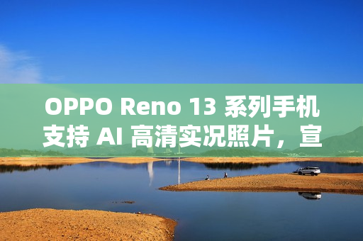 OPPO Reno 13 系列手机支持 AI 高清实况照片，宣称“行业首个 2K 画质”