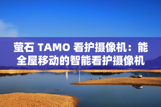 萤石 TAMO 看护摄像机：能全屋移动的智能看护摄像机