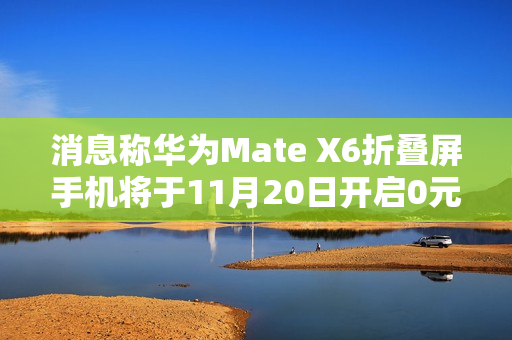 消息称华为Mate X6折叠屏手机将于11月20日开启0元预订