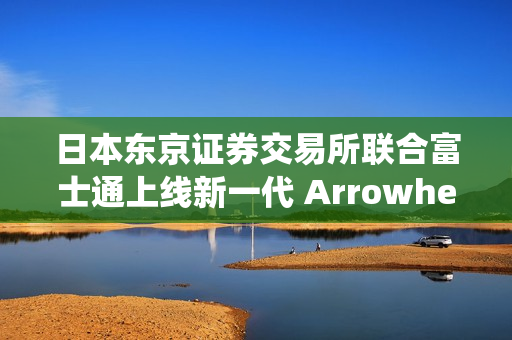 日本东京证券交易所联合富士通上线新一代 Arrowhead 4.0 系统，重点改善应急恢复机制