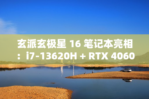 玄派玄极星 16 笔记本亮相：i7-13620H + RTX 4060，售价 7499 元