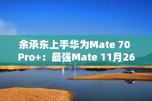 余承东上手华为Mate 70 Pro+：最强Mate 11月26日登场
