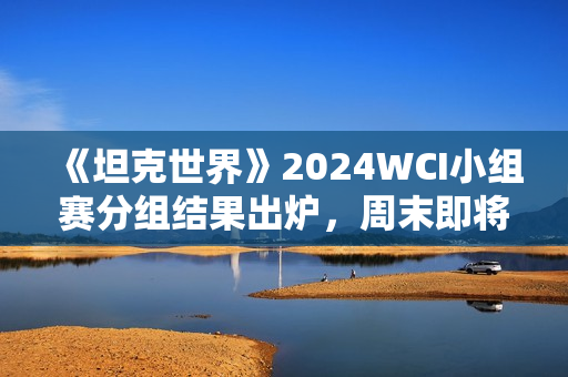 《坦克世界》2024WCI小组赛分组结果出炉，周末即将开战！