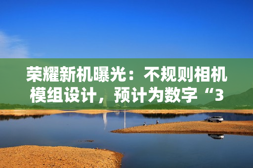 荣耀新机曝光：不规则相机模组设计，预计为数字“300”系列手机