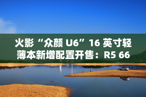 火影“众颜 U6”16 英寸轻薄本新增配置开售：R5 6600H + 16G + 512G 售 2699 元