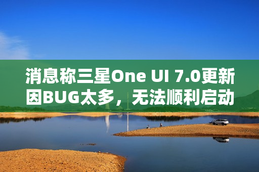 消息称三星One UI 7.0更新因BUG太多，无法顺利启动Beta测试