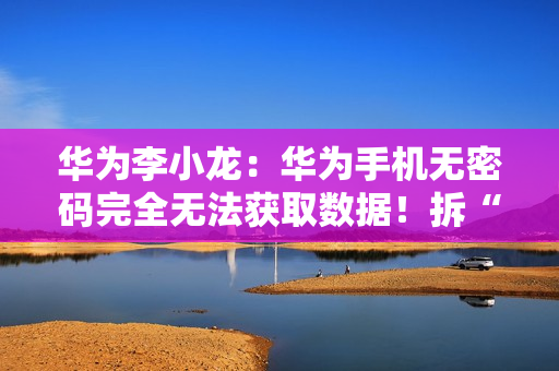 华为李小龙：华为手机无密码完全无法获取数据！拆“内存”都不行