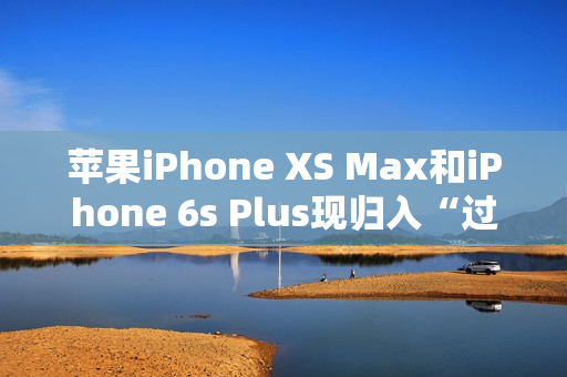 苹果iPhone XS Max和iPhone 6s Plus现归入“过时产品”