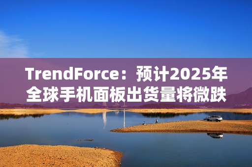 TrendForce：预计2025年全球手机面板出货量将微跌1.7%，陆系厂商占比将超过70%