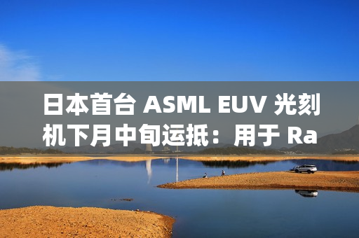 日本首台 ASML EUV 光刻机下月中旬运抵：用于 Rapidus 晶圆厂试产