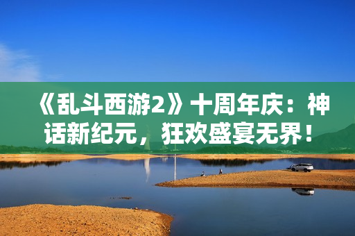 《乱斗西游2》十周年庆：神话新纪元，狂欢盛宴无界！
