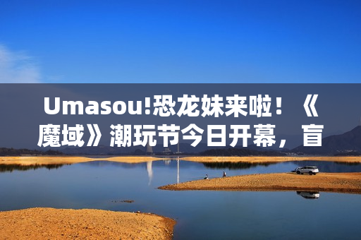 Umasou!恐龙妹来啦！《魔域》潮玩节今日开幕，盲盒玩法惊喜满满！