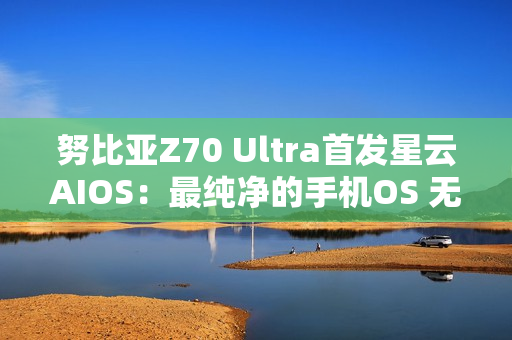 努比亚Z70 Ultra首发星云AIOS：最纯净的手机OS 无广告