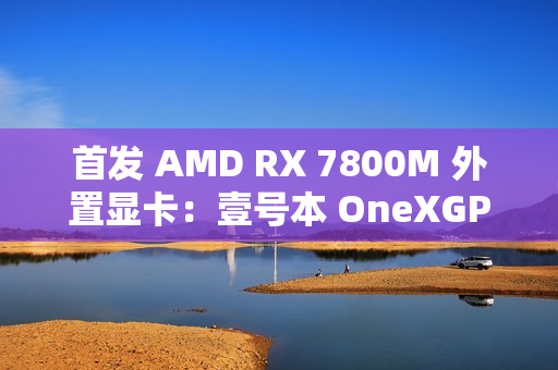 首发 AMD RX 7800M 外置显卡：壹号本 OneXGPU 2 号机国行开售，6199 元