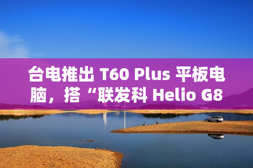 台电推出 T60 Plus 平板电脑，搭“联发科 Helio G88 + 6G RAM + 128G 存储空间”配置