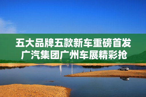 五大品牌五款新车重磅首发 广汽集团广州车展精彩抢先看