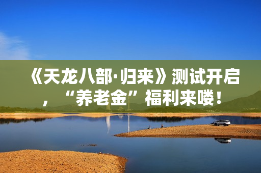 《天龙八部·归来》测试开启，“养老金”福利来喽！