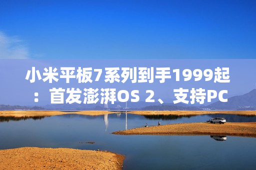 小米平板7系列到手1999起：首发澎湃OS 2、支持PC级WPS