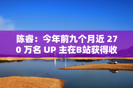 陈睿：今年前九个月近 270 万名 UP 主在B站获得收入