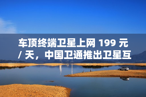 车顶终端卫星上网 199 元 / 天，中国卫通推出卫星互联网产品套餐