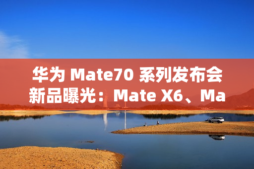 华为 Mate70 系列发布会新品曝光：Mate X6、MatePad Pro 13.2 等