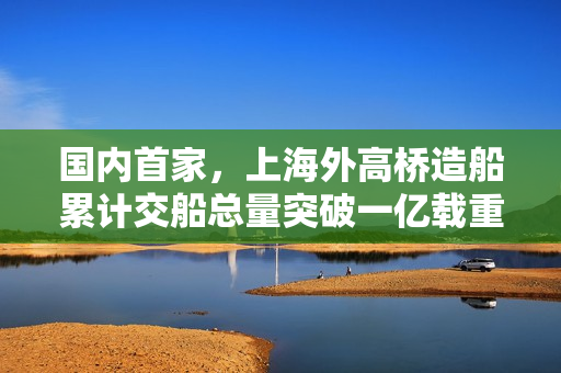国内首家，上海外高桥造船累计交船总量突破一亿载重吨大关