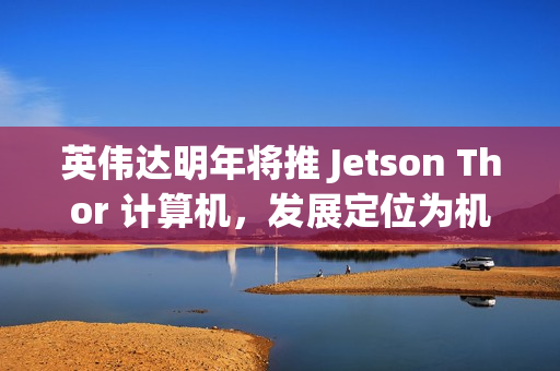 英伟达明年将推 Jetson Thor 计算机，发展定位为机器人领域的“安卓”
