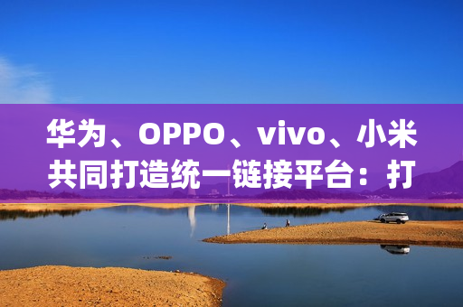 华为、OPPO、vivo、小米共同打造统一链接平台：打破壁垒，App 一键下载