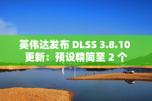 英伟达发布 DLSS 3.8.10 更新：预设精简至 2 个