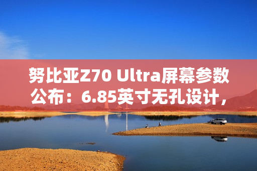 努比亚Z70 Ultra屏幕参数公布：6.85英寸无孔设计，95.3%屏占比